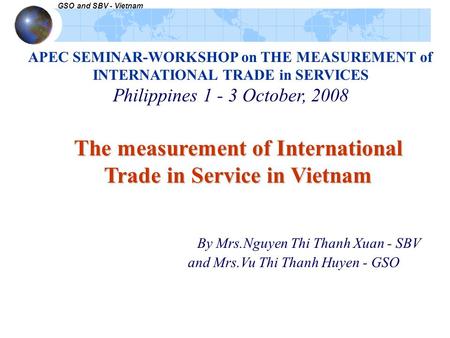 GSO and SBV - Vietnam APEC SEMINAR-WORKSHOP on THE MEASUREMENT of INTERNATIONAL TRADE in SERVICES Philippines 1 - 3 October, 2008 The measurement of International.