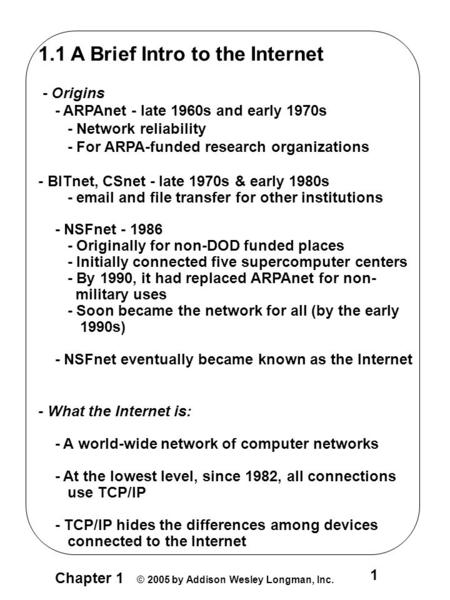 Chapter 1 © 2005 by Addison Wesley Longman, Inc. 1 1.1 A Brief Intro to the Internet - Origins - ARPAnet - late 1960s and early 1970s - Network reliability.