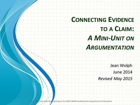 C ONNECTING E VIDENCE TO A C LAIM : A M INI -U NIT ON A RGUMENTATION Jean Wolph June 2014 Revised May 2015 Jean Wolph, Louisville Writing Project, for.