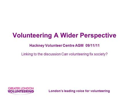 London’s leading voice for volunteering Volunteering A Wider Perspective Hackney Volunteer Centre AGM 09/11/11 Linking to the discussion Can volunteering.