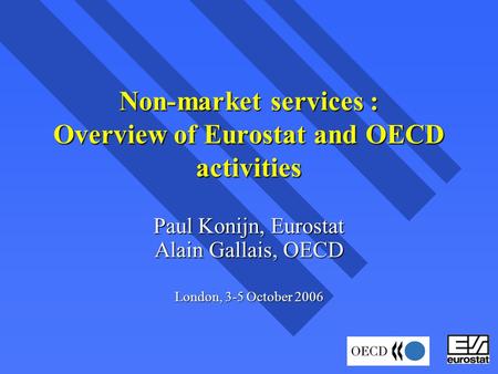 Non-market services : Overview of Eurostat and OECD activities Paul Konijn, Eurostat Alain Gallais, OECD London, 3-5 October 2006.