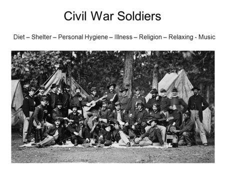 Civil War Soldiers Diet – Shelter – Personal Hygiene – Illness – Religion – Relaxing - Music.