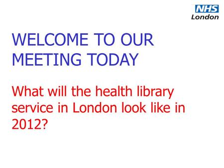 WELCOME TO OUR MEETING TODAY What will the health library service in London look like in 2012?