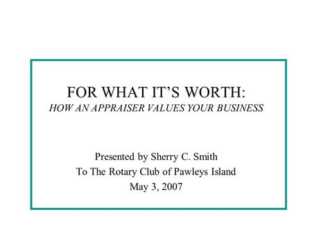 FOR WHAT IT’S WORTH: HOW AN APPRAISER VALUES YOUR BUSINESS Presented by Sherry C. Smith To The Rotary Club of Pawleys Island May 3, 2007.