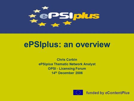 EPSIplus: an overview Chris Corbin ePSIplus Thematic Network Analyst OPSI - Licensing Forum 14 th December 2006 funded by eContentPlus.