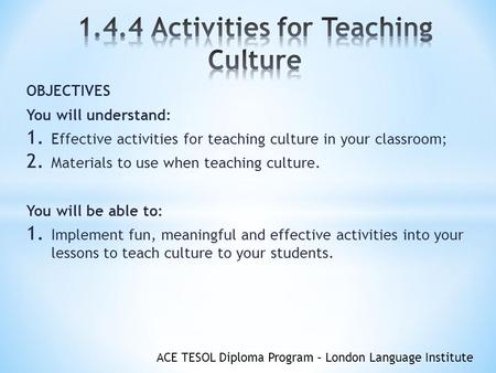 ACE TESOL Diploma Program – London Language Institute OBJECTIVES You will understand: 1. Effective activities for teaching culture in your classroom; 2.