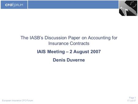 European Insurance CFO Forum 17-Jul-07 Page 1 The IASB’s Discussion Paper on Accounting for Insurance Contracts IAIS Meeting – 2 August 2007 Denis Duverne.