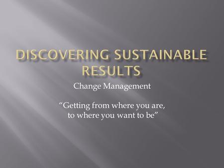 Change Management “Getting from where you are, to where you want to be”