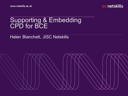 Www.netskills.ac.uk Supporting & Embedding CPD for BCE Helen Blanchett, JISC Netskills.