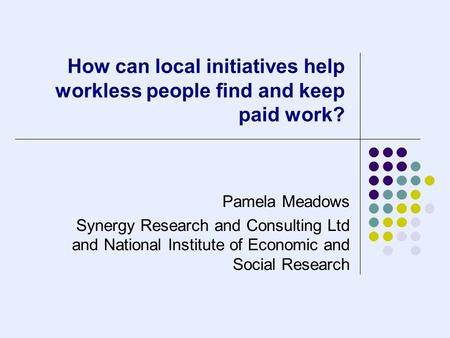How can local initiatives help workless people find and keep paid work? Pamela Meadows Synergy Research and Consulting Ltd and National Institute of Economic.