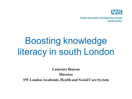 Boosting knowledge literacy in south London Laurence Benson Director SW London Academic, Health and Social Care System.