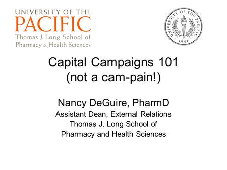 Capital Campaigns 101 (not a cam-pain!) Nancy DeGuire, PharmD Assistant Dean, External Relations Thomas J. Long School of Pharmacy and Health Sciences.