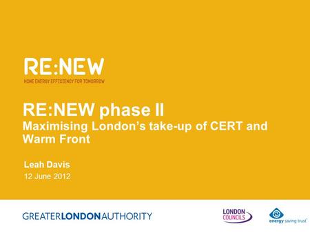 RE:NEW phase II Maximising London’s take-up of CERT and Warm Front Leah Davis 12 June 2012.