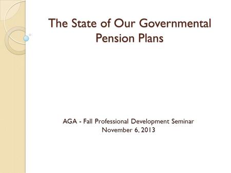The State of Our Governmental Pension Plans AGA - Fall Professional Development Seminar November 6, 2013.