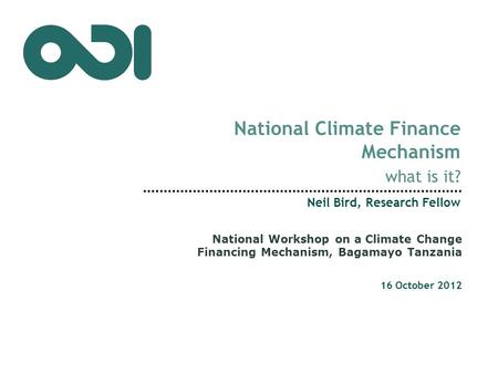 National Climate Finance Mechanism what is it? Neil Bird, Research Fellow 16 October 2012 National Workshop on a Climate Change Financing Mechanism, Bagamayo.