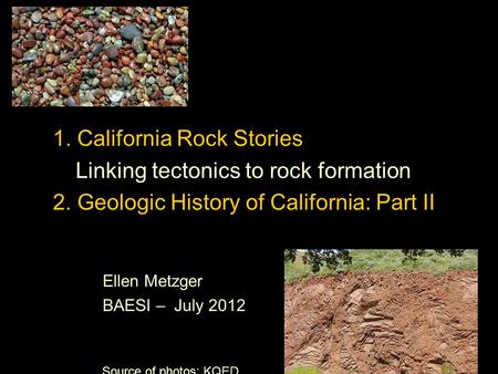 1. California Rock Stories Linking tectonics to rock formation 2. Geologic History of California: Part II Ellen Metzger BAESI – July 2012 Source of photos: