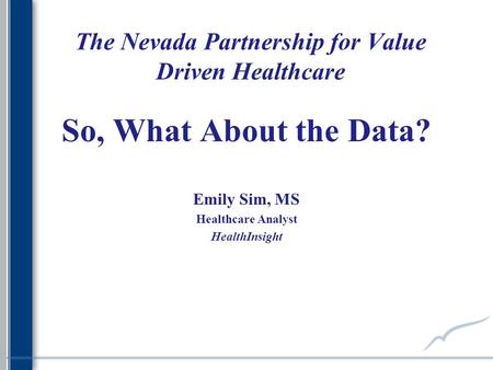 The Nevada Partnership for Value Driven Healthcare So, What About the Data? Emily Sim, MS Healthcare Analyst HealthInsight.