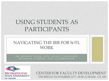 DR. BETHANY FLECK: SOTL FACULTY ASSOCIATE MICHAELA CLEMENS: HSPP COORDINATOR USING STUDENTS AS PARTICIPANTS NAVIGATING THE IRB FOR S O TL WORK CENTER FOR.