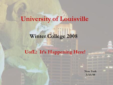 University of Louisville Winter College 2008 UofL: It’s Happening Here! New York 3/15/08.