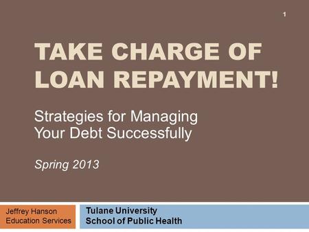 TAKE CHARGE OF LOAN REPAYMENT! Strategies for Managing Your Debt Successfully Spring 2013 Jeffrey Hanson Education Services Tulane University School of.