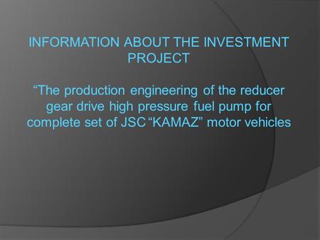 INFORMATION ABOUT THE INVESTMENT PROJECT “The production engineering of the reducer gear drive high pressure fuel pump for complete set of JSC “KAMAZ”