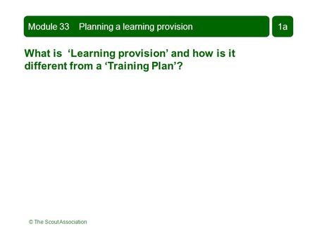 © The Scout Association What is ‘Learning provision’ and how is it different from a ‘Training Plan’? Module 33 Planning a learning provision1a.