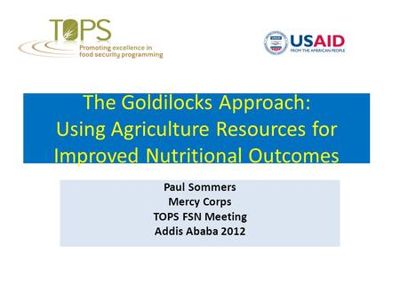 The Goldilocks Approach: Using Agriculture Resources for Improved Nutritional Outcomes Paul Sommers Mercy Corps TOPS FSN Meeting Addis Ababa 2012.