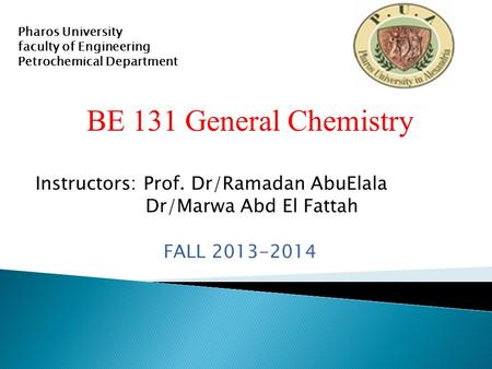 BE 131 General Chemistry Instructors: Prof. Dr/Ramadan AbuElala Dr/Marwa Abd El Fattah FALL 2013-2014 Pharos University faculty of Engineering Petrochemical.