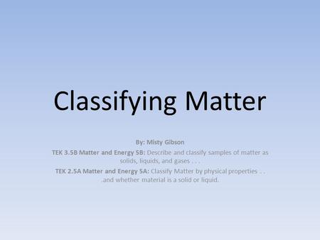 Classifying Matter By: Misty Gibson TEK 3.5B Matter and Energy 5B: Describe and classify samples of matter as solids, liquids, and gases... TEK 2.5A Matter.