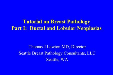 Tutorial on Breast Pathology Part I: Ductal and Lobular Neoplasias Thomas J Lawton MD, Director Seattle Breast Pathology Consultants, LLC Seattle, WA.