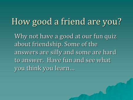 How good a friend are you? Why not have a good at our fun quiz about friendship. Some of the answers are silly and some are hard to answer. Have fun and.
