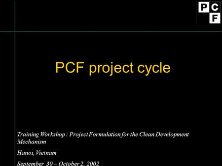 PCF project cycle Training Workshop : Project Formulation for the Clean Development Mechanism Hanoi, Vietnam September 30 – October 2, 2002.