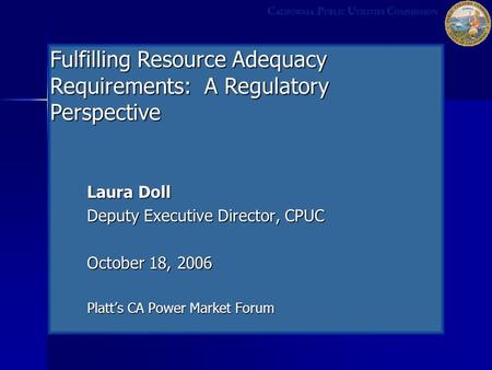 Laura Doll Deputy Executive Director, CPUC October 18, 2006 Platt’s CA Power Market Forum C ALIFORNIA P UBLIC U TILITIES C OMMISSION Fulfilling Resource.