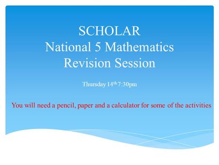 SCHOLAR National 5 Mathematics Revision Session Thursday 14 th 7:30pm You will need a pencil, paper and a calculator for some of the activities.