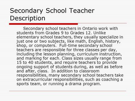 Secondary School Teacher Description Secondary school teachers in Ontario work with students from Grades 9 to Grades 12. Unlike elementary school teachers,