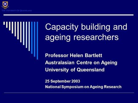 Capacity building and ageing researchers Professor Helen Bartlett Australasian Centre on Ageing University of Queensland 25 September 2003 National Symposium.