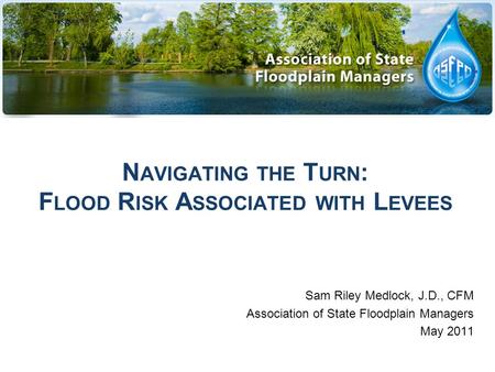 N AVIGATING THE T URN : F LOOD R ISK A SSOCIATED WITH L EVEES Sam Riley Medlock, J.D., CFM Association of State Floodplain Managers May 2011.
