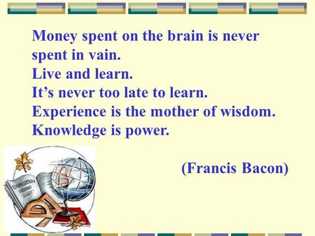 Money spent on the brain is never spent in vain. Live and learn. It’s never too late to learn. Experience is the mother of wisdom. Knowledge is power.