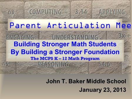 Building Stronger Math Students By Building a Stronger Foundation The MCPS K – 12 Math Program John T. Baker Middle School January 23, 2013 Parent Articulation.