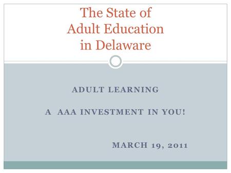 ADULT LEARNING A AAA INVESTMENT IN YOU! MARCH 19, 2011 The State of Adult Education in Delaware.