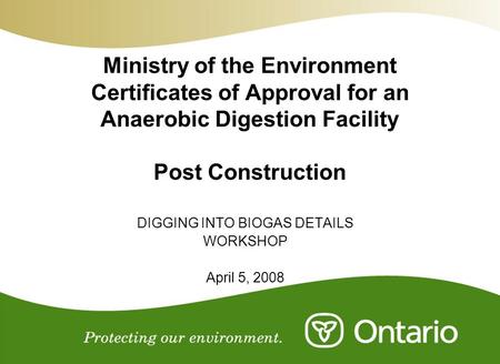 Ministry of the Environment Certificates of Approval for an Anaerobic Digestion Facility Post Construction DIGGING INTO BIOGAS DETAILS WORKSHOP April 5,