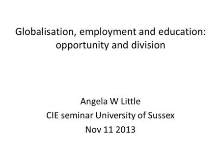 Globalisation, employment and education: opportunity and division Angela W Little CIE seminar University of Sussex Nov 11 2013.