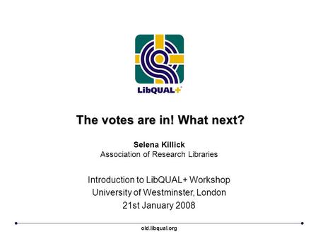 The votes are in! What next? Introduction to LibQUAL+ Workshop University of Westminster, London 21st January 2008 Selena Killick Association of Research.
