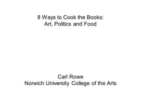 8 Ways to Cook the Books: Art, Politics and Food Carl Rowe Norwich University College of the Arts.