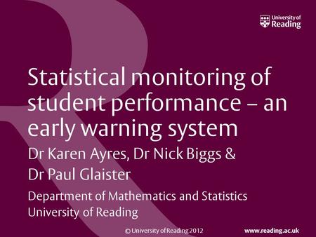 © University of Reading 2012 www.reading.ac.uk Statistical monitoring of student performance – an early warning system Dr Karen Ayres, Dr Nick Biggs &