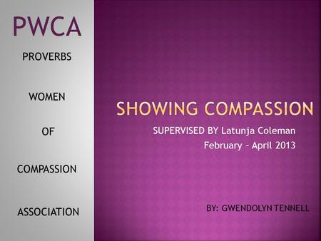 SUPERVISED BY Latunja Coleman February – April 2013 BY: GWENDOLYN TENNELL WOMEN PROVERBS OF COMPASSION ASSOCIATION PWCA.