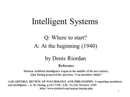 1 Intelligent Systems Q: Where to start? A: At the beginning (1940) by Denis Riordan Reference Modern Artificial Intelligence began in the middle of the.