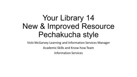 Your Library 14 New & Improved Resource Pechakucha style Vicki McGarvey Learning and Information Services Manager Academic Skills and Know-how Team Information.