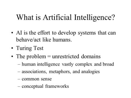 What is Artificial Intelligence? AI is the effort to develop systems that can behave/act like humans. Turing Test The problem = unrestricted domains –human.
