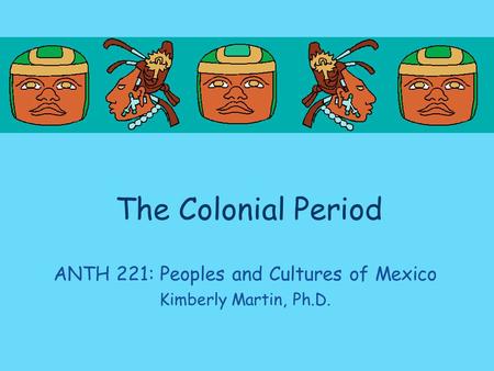 The Colonial Period ANTH 221: Peoples and Cultures of Mexico Kimberly Martin, Ph.D.